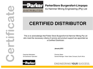January 2015
Evershree Mathadeen Christian Malan
SA Distribution Specialist General Manager, Parker Sales Company South Africa
ParkerStore Burgersfort-Limpopo
t/a Hammer Mining Engineering (Pty) Ltd
CERTIFIED DISTRIBUTOR
Certificate
This is to acknowledge that Parker Store Burgersfort t/a Hammer Mining Pty Ltd
who meet the necessary criteria of service and product support are appointed as
a Certified Distributor.
 