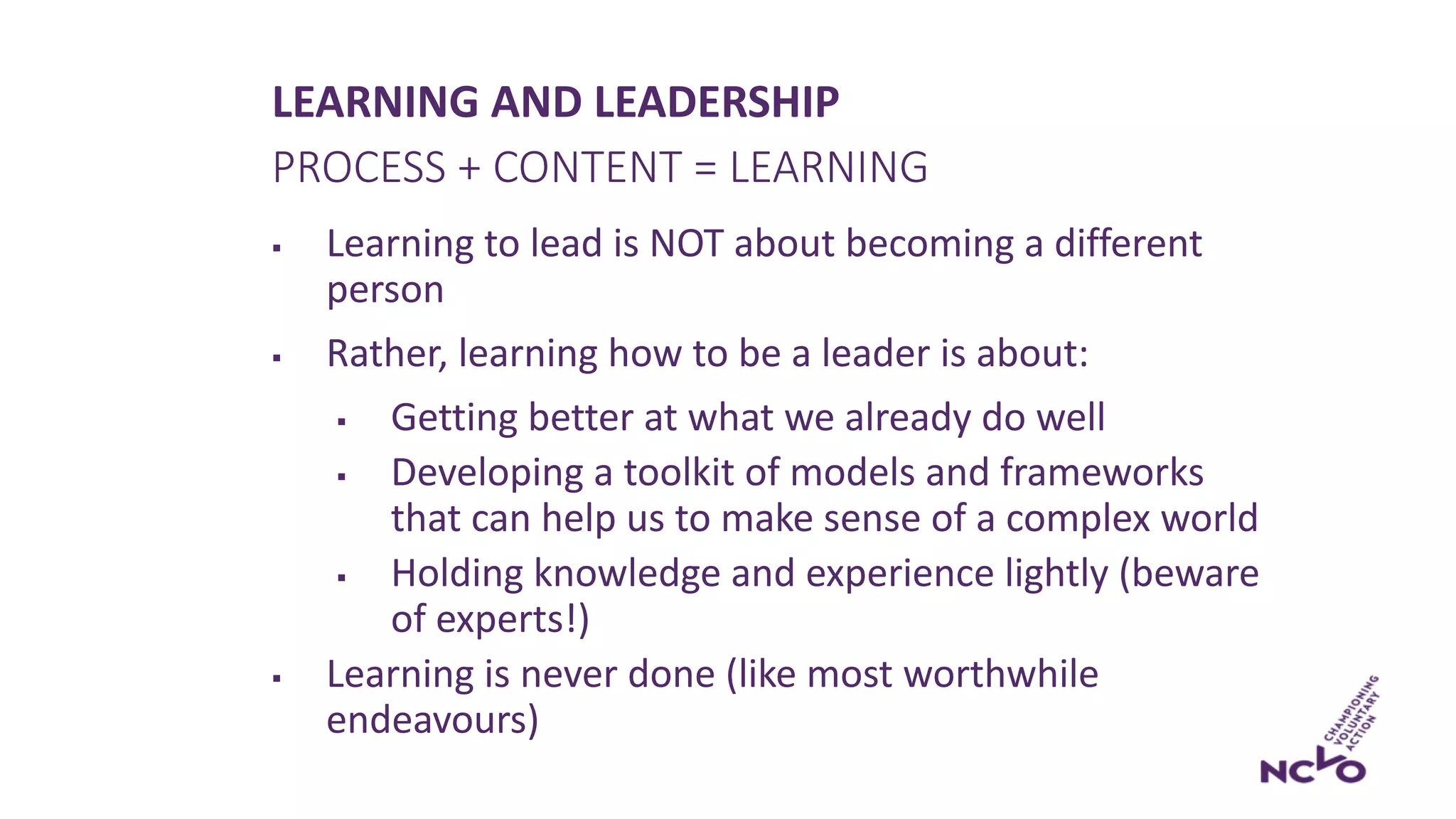 LEARNING AND LEADERSHIP
§ Learning to lead is NOT about becoming a different
person
§ Rather, learning how to be a leader is about:
§ Getting better at what we already do well
§ Developing a toolkit of models and frameworks
that can help us to make sense of a complex world
§ Holding knowledge and experience lightly (beware
of experts!)
§ Learning is never done (like most worthwhile
endeavours)
PROCESS + CONTENT = LEARNING
 