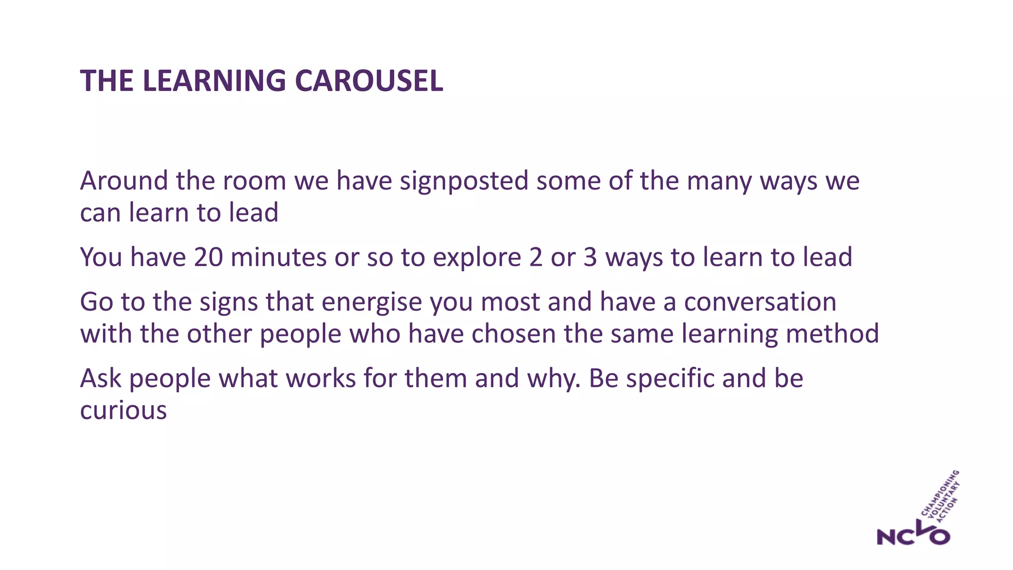 THE LEARNING CAROUSEL
Around the room we have signposted some of the many ways we
can learn to lead
You have 20 minutes or so to explore 2 or 3 ways to learn to lead
Go to the signs that energise you most and have a conversation
with the other people who have chosen the same learning method
Ask people what works for them and why. Be specific and be
curious
 