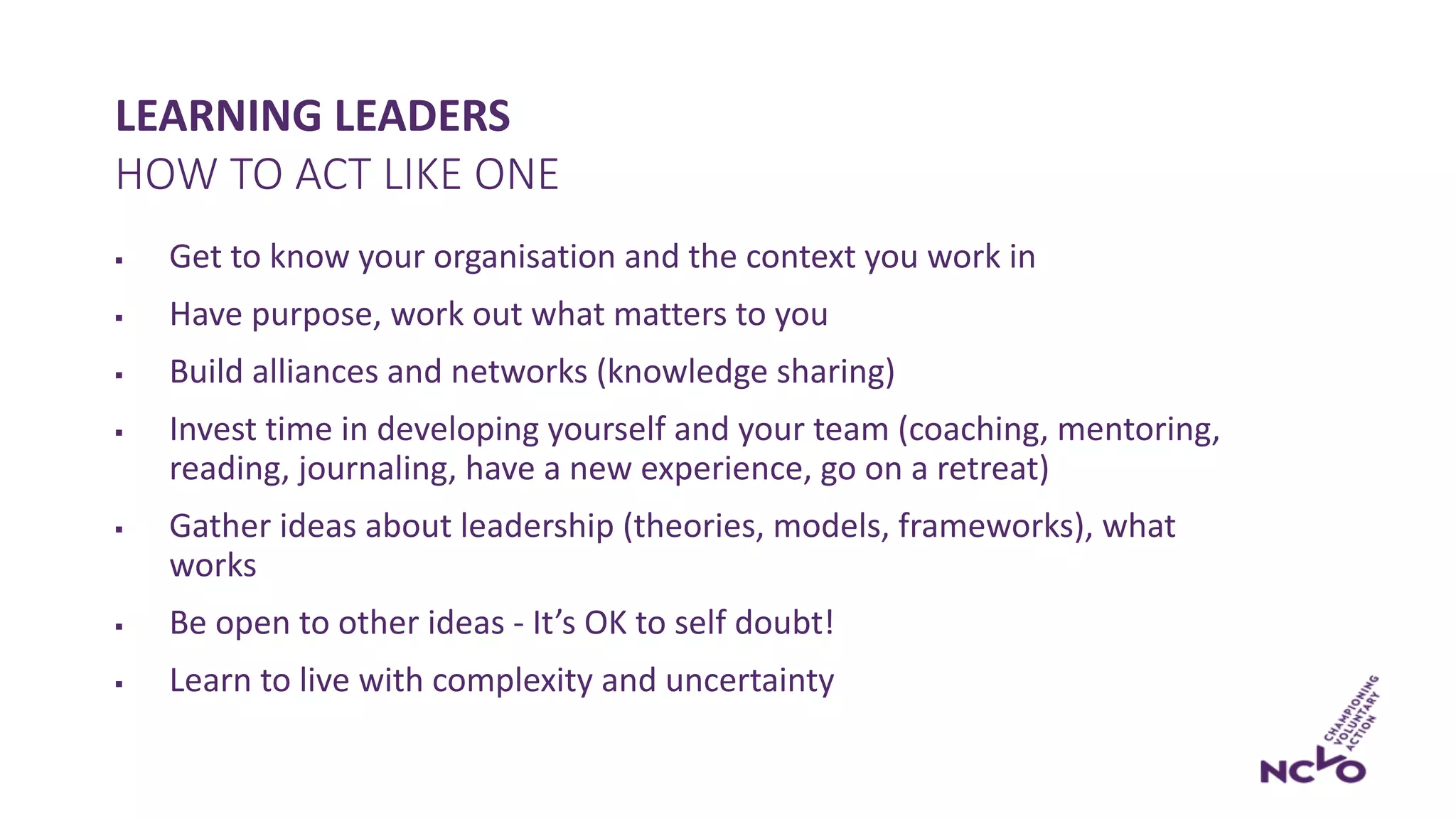 LEARNING LEADERS
§ Get to know your organisation and the context you work in
§ Have purpose, work out what matters to you
§ Build alliances and networks (knowledge sharing)
§ Invest time in developing yourself and your team (coaching, mentoring,
reading, journaling, have a new experience, go on a retreat)
§ Gather ideas about leadership (theories, models, frameworks), what
works
§ Be open to other ideas - It’s OK to self doubt!
§ Learn to live with complexity and uncertainty
HOW TO ACT LIKE ONE
 