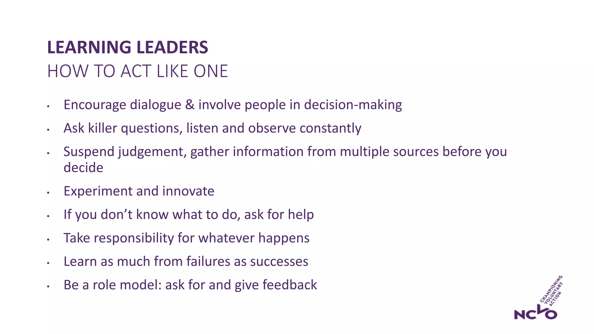 LEARNING LEADERS
• Encourage dialogue & involve people in decision-making
• Ask killer questions, listen and observe constantly
• Suspend judgement, gather information from multiple sources before you
decide
• Experiment and innovate
• If you don’t know what to do, ask for help
• Take responsibility for whatever happens
• Learn as much from failures as successes
• Be a role model: ask for and give feedback
HOW TO ACT LIKE ONE
 