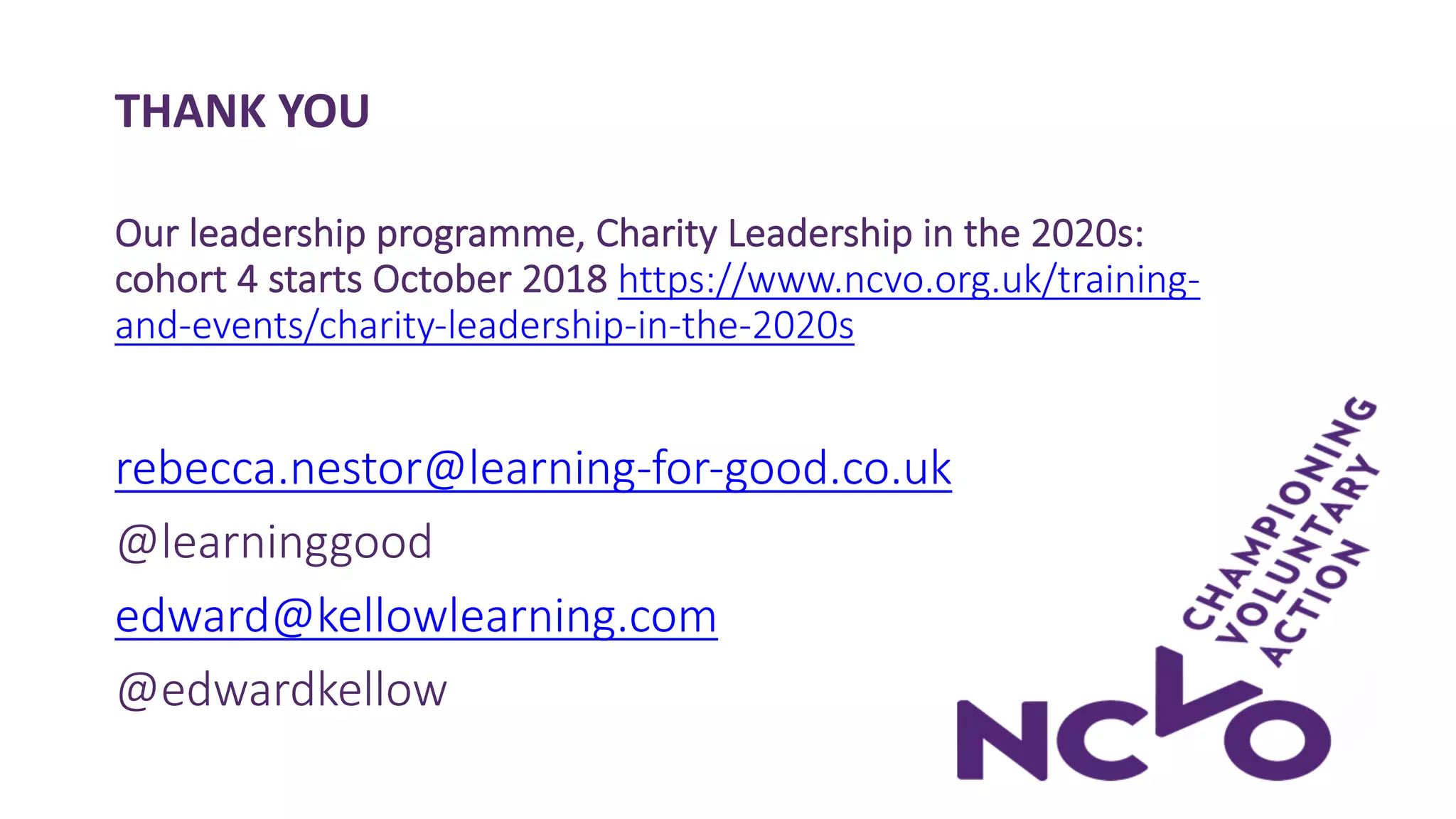 THANK YOU
Our leadership programme, Charity Leadership in the 2020s:
cohort 4 starts October 2018 https://www.ncvo.org.uk/training-
and-events/charity-leadership-in-the-2020s
rebecca.nestor@learning-for-good.co.uk
@learninggood
edward@kellowlearning.com
@edwardkellow
 