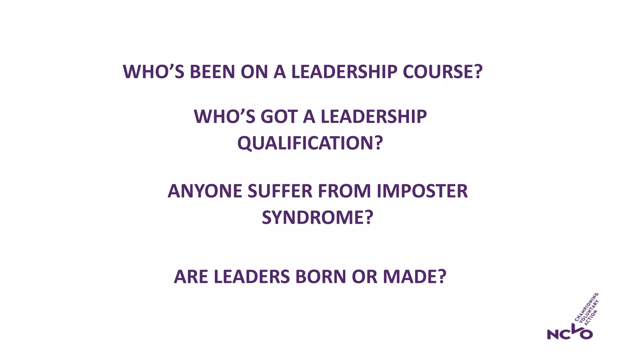 ARE LEADERS BORN OR MADE?
WHO’S GOT A LEADERSHIP
QUALIFICATION?
WHO’S BEEN ON A LEADERSHIP COURSE?
ANYONE SUFFER FROM IMPOSTER
SYNDROME?
 
