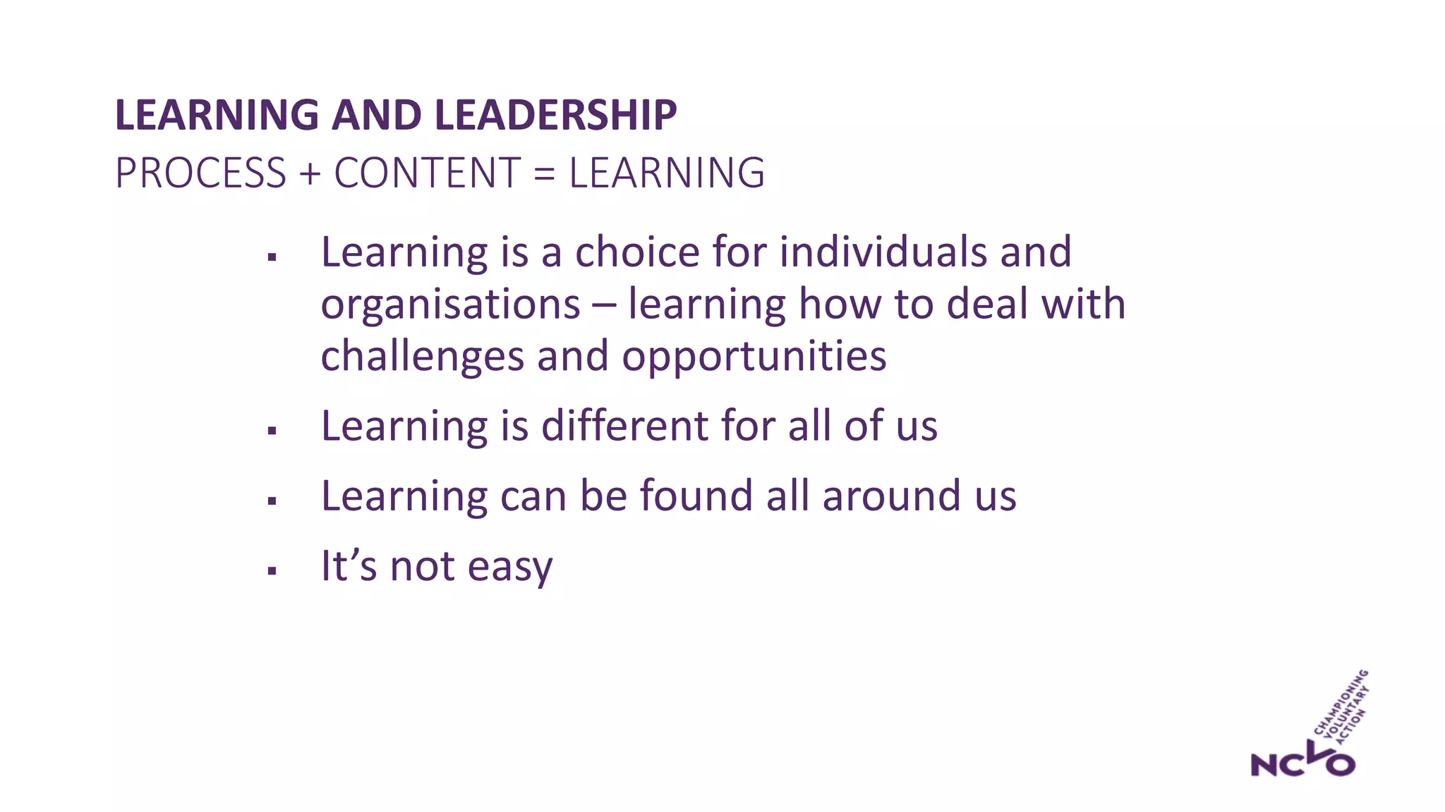 LEARNING AND LEADERSHIP
§ Learning is a choice for individuals and
organisations – learning how to deal with
challenges and opportunities
§ Learning is different for all of us
§ Learning can be found all around us
§ It’s not easy
PROCESS + CONTENT = LEARNING
 