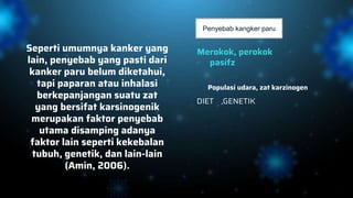Seperti umumnya kanker yang
lain, penyebab yang pasti dari
kanker paru belum diketahui,
tapi paparan atau inhalasi
berkepanjangan suatu zat
yang bersifat karsinogenik
merupakan faktor penyebab
utama disamping adanya
faktor lain seperti kekebalan
tubuh, genetik, dan lain-lain
(Amin, 2006).
Merokok, perokok
pasifz
DIET ,GENETIK
Populasi udara, zat karzinogen
Penyebab kangker paru
 