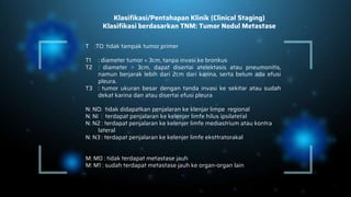 Klasifikasi/Pentahapan Klinik (Clinical Staging)
Klasifikasi berdasarkan TNM: Tumor Nodul Metastase
T :TO: tidak tampak tumor primer
T1 : diameter tumor < 3cm, tanpa invasi ke bronkus
T2 : diameter ˃ 3cm, dapat disertai atelektasis atau pneumonitis,
namun berjarak lebih dari 2cm dari karina, serta belum ada efusi
pleura.
T3 : tumor ukuran besar dengan tanda invasi ke sekitar atau sudah
dekat karina dan atau disertai efusi pleura
N: NO: tidak didapatkan penjalaran ke klenjar limpe regional
N: NI : terdapat penjalaran ke kelenjer limfe hilus ipsilateral
N: N2 : terdapat penjalaran ke kelenjer limfe mediastrium atau kontra
lateral
N: N3 : terdapat penjalaran ke kelenjer limfe eksttratorakal
M: M0 : tidak terdapat metastase jauh
M: M1 : sudah terdapat metastase jauh ke organ-organ lain
 