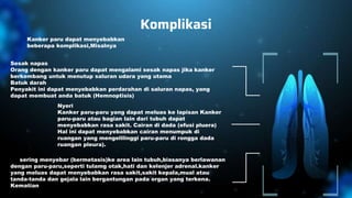 Komplikasi
Kanker paru dapat menyebabkan
beberapa komplikasi,Misalnya:
Sesak napas
Orang dengan kanker paru dapat mengalami sesak napas jika kanker
berkembang untuk menutup saluran udara yang utama
Batuk darah
Penyakit ini dapat menyebabkan perdarahan di saluran napas, yang
dapat membuat anda batuk (Hemnoptisis)
Kanker yang menyebar ke bagian lain dari tubuh (metastasis)
Nyeri
Kanker paru-paru yang dapat meluas ke lapisan Kanker
paru-paru atau bagian lain dari tubuh dapat
menyebabkan rasa sakit. Cairan di dada (efusi pluera)
Hal ini dapat menyebabkan cairan menumpuk di
ruangan yang mengelilinggi paru-paru di rongga dada
ruangan pleura).
Ini sering menyebar (bermetasis)ke area lain tubuh,biasanya berlawanan
dengan paru-paru,seperti tulamg otak,hati dan kelenjer adrenal.kanker
yang meluas dapat menyebabkan rasa sakit,sakit kepala,mual atau
tanda-tanda dan gejala lain bergantungan pada organ yang terkena.
Kematian
 