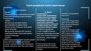 Tujuan pengobatan kanker dapat berupa
1 .Keperawatan
Kuratif
Memperpanjang masa bebas penyakit
dan meningkatkan angka harapan
hidup klien.
Paliatif.
Mengurangi dampak kanker,
meningkatkan kualitas hidup
Rawat rumah (Hospice care) pada
kasus terminal.
Mengurangi dampak fisis maupun
psikologis kanker baik pada pasien
maupun keluarga.
Supotif.
Menunjang pengobatan kuratif, paliatif
dan terminal sepertia pemberian
nutrisi, tranfusi darah dan komponen
darah, obat anti nyeri dan anti infeksi
2. Medis
Pembedahan.
Tujuan pada pembedahan
kanker paru sama seperti
penyakit paru lain, untuk
mengankat semua jaringan
yang sakit sementara
mempertahankan sebanyak
mungkin fungsi paru –paru
yang tidak terkena kanker.
Toraktomi eksplorasi.
Untuk mengkomfirmasi
diagnosa tersangka penyakit
paru atau toraks khususnya
karsinoma, untuk melaku
kan biopsy
(pengangkatan paru).
Pneumonektomi Karsinoma
bronkogenik bilaman dengan
lobektomi tidak semua lesi bisa
diangkat
Lobektomi (pengangkatan
lobus paru).
Resesi baji.
Tumor jinak dengan batas
tegas, tumor metas metik,
atau penyakit peradangan
yang terlokalisir
Resesi baji.
Tumor jinak dengan batas
tegas, tumor metas metik,
atau penyakit peradangan
yang terlokalisir Kemoterapi
digunakan untuk mengganggu
pola pertumbuhan tumor,
untuk menangani pasien
dengan tumor paru sel kecil
atau dengan metastasi luas
serta untuk melengkapi bedah
atau terapi radiasi.
 
