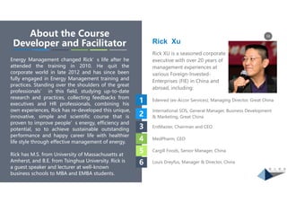 16About the Course
Developer and Facilitator
Energy Management changed Rick’s life after he
attended the training in 2010. He quit the
corporate world in late 2012 and has since been
fully engaged in Energy Management training and
practices. Standing over the shoulders of the great
professionals’ in this field, studying up-to-date
research and practices, collecting feedbacks from
executives and HR professionals, combining his
own experiences, Rick has re-developed this unique,
innovative, simple and scientific course that is
proven to improve people’s energy, efficiency and
potential, so to achieve sustainable outstanding
performance and happy career life with healthier
life style through effective management of energy.
Rick has M.S. from University of Massachusetts at
Amherst, and B.E. from Tsinghua University. Rick is
a guest speaker and lecturer at well-known
business schools to MBA and EMBA students.
Rick XU is a seasoned corporate
executive with over 20 years of
management experiences at
various Foreign-Invested-
Enterprises (FIE) in China and
abroad, including:
Rick Xu
Edenred (ex-Accor Services), Managing Director, Great China1
2
3
4
5
6
International SOS, General Manager, Business Development
& Marketing, Great China
EntMaster, Chairman and CEO
MedPharm, CEO
Cargill Foods, Senior Manager, China
Louis Dreyfus, Manager & Director, China
 