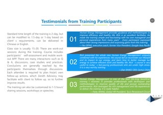 17
01
03
02
Human Energy Management provides guidance and methodologies to
improve efficiency and healthy life. Rick is an excellent facilitator. He
made the training simple and fascinating with his own managerial and
personal experiences from many years’. Every participant expressed
about their strong impressions and surprising gains from this training.
—Tao DENG, executive coach, former Vice President, Google Asia Pacific
Rick presented the whole new Human Energy Management uniquely
combined with his experiences. His course led us reconsider our lifestyle
and its impact to our energy, and learn how to better manage our
energy to achieve efficient work and healthy life. Rick’s course is very
useful to today’s fast-pacing professionals who are under high stress.
It is a very worthy training.
—Dan SHAO, CEO, Cartus China
Human Energy Management is one of the best life-long beneficial
training I received. It provides professionals with techniques and
methodologies to improve quality of life and pursue outstanding
performance. Rick leveraged his rich management and life experiences
to deliver the training. It is really helpful.
—Patty WANG, Global HR President, Tyco Perseverant Circuit
Testimonials from Training Participants
Standard time length of the training is 2-day, but
can be modified to 1.5-day or 1-day based on
client’s requirements, can be delivered in
Chinese or English.
Class size is usually 15-20. There are work-out
sessions during the training. Course includes
participants’ self-assessment and mobile work-
out APP. There are many interactions such as Q
& A, discussions, case studies and practices.
Conclusions are generally reached by the
participants themselves through discussions.
Each attendee is required to plan his(er) own
follow-up actions, which Zenith Advisory may
facilitate with client to follow up, so to further
improve results.
The training can also be customized to 1-5 hours’
sharing sessions, workshops or speeches.
 