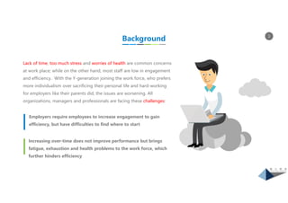 3
Employers require employees to increase engagement to gain
efficiency, but have difficulties to find where to start
Increasing over-time does not improve performance but brings
fatigue, exhaustion and health problems to the work force, which
further hinders efficiency
Background
Lack of time, too much stress and worries of health are common concerns
at work place; while on the other hand, most staff are low in engagement
and efficiency. With the Y-generation joining the work force, who prefers
more individualism over sacrificing their personal life and hard-working
for employers like their parents did, the issues are worsening. All
organizations, managers and professionals are facing these challenges:
 