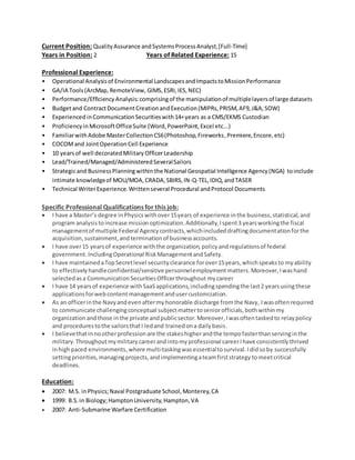 Current Position: QualityAssurance andSystemsProcessAnalyst,[Full-Time]
Years in Position: 2 Years of Related Experience: 15
Professional Experience:
• Operational Analysisof Environmental LandscapesandImpactstoMissionPerformance
• GA/IA Tools(ArcMap,RemoteView, GIMS, ESRI,IES,NEC)
• Performance/Efficiency Analysis:comprisingof the manipulationof multiplelayersof large datasets
• Budgetand ContractDocumentCreationandExecution(MIPRs,PRISM,AF9,J&A,SOW)
• Experienced inCommunicationSecuritieswith14+years as a CMS/EKMS Custodian
• Proficiency inMicrosoftOfficeSuite (Word,PowerPoint,Excel etc...)
• FamiliarwithAdobe MasterCollectionCS6(Photoshop,Fireworks,Premiere,Encore,etc)
• COCOMand JointOperationCell Experience
• 10 yearsof well decoratedMilitary OfficerLeadership
• Lead/Trained/Managed/AdministeredSeveralSailors
• Strategicand BusinessPlanningwithin the National Geospatial Intelligence Agency(NGA) toinclude
intimate knowledgeof MOU/MOA, CRADA,SBIRS,IN-Q-TEL,IDIQ,andTASER
• Technical WriterExperience.Writtenseveral Procedural andProtocol Documents
Specific Professional Qualifications for this job:
 I have a Master’s degree inPhysicswithover15years of experience inthe business,statistical, and
program analysistoincrease missionoptimization.Additionally,Ispent3 yearsworkingthe fiscal
managementof multiple Federal Agencycontracts,whichincludeddraftingdocumentationforthe
acquisition,sustainment,andterminationof businessaccounts.
 I have over15 yearsof experience withthe organization,policyand regulationsof federal
government.IncludingOperational RiskManagementandSafety.
 I have maintainedaTopSecretlevel securityclearance forover15years,whichspeaksto myability
to effectivelyhandleconfidential/sensitivepersonnelemployment matters.Moreover,Iwashand
selectedasa CommunicationSecuritiesOfficerthroughout mycareer
 I have 14 yearsof experience withSaaSapplications,includingspendingthe last2 yearsusingthese
applicationsforwebcontentmanagementandusercustomization.
 As an officerinthe Navyandevenaftermyhonorable discharge fromthe Navy, Iwasoftenrequired
to communicate challengingconceptual subjectmattertoseniorofficials,bothwithinmy
organizationandthose inthe private andpublicsector.Moreover,Iwasoftentaskedto relaypolicy
and procedurestothe sailorsthatI ledand trainedona dailybasis.
 I believethatinnootherprofessionare the stakeshigherandthe tempofasterthanservinginthe
military.Throughoutmymilitarycareerandintomyprofessional careerIhave consistentlythrived
inhighpaced environments,where multi-taskingwasessentialtosurvival.Ididsoby successfully
settingpriorities,managingprojects,andimplementingateamfirststrategy tomeetcritical
deadlines.
Education:
 2007: M.S. inPhysics;Naval Postgraduate School,Monterey,CA
 1999: B.S.in Biology;HamptonUniversity,Hampton,VA
 2007: Anti-Submarine Warfare Certification
 