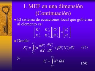I. MEF en una dimensión
(Continuación)
♦ El sistema de ecuaciones local que gobierna
al elemento es:
♦ Donde:
y,






=





Φ
Φ






e
e
e
e
ee
ee
b
b
KK
KK
2
1
2
1
2221
1211
dXNN
dX
dN
dX
dN
K e
j
e
i
e
j
X
X
e
ie
ij
e
e
)(
2
1
βα += ∫
∫=
e
e
X
X
e
i
e
i fdXNb
2
1
(23)
(24)
 