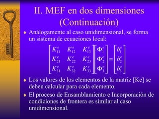 II. MEF en dos dimensiones
(Continuación)
♦ Análogamente al caso unidimensional, se forma
un sistema de ecuaciones local:
♦ Los valores de los elementos de la matriz [Ke] se
deben calcular para cada elemento.
♦ El proceso de Ensamblamiento e Incorporación de
condiciones de frontera es similar al caso
unidimensional.










=










Φ
Φ
Φ










e
e
e
e
e
e
eee
eee
eee
b
b
b
KKK
KKK
KKK
3
2
1
3
2
1
333231
232221
131211
 