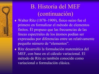 B. Historia del MEF
(continuación)
♦ Walter Ritz (1878–1909), físico suizo fue el
primero en formalizar el método de elementos
finitos. Él propuso que las frecuencias de las
líneas espectrales de los átomos podían ser
expresadas por diferencias entre un relativamente
pequeño número de “elementos”.
♦ Ritz desarrolló la formulación matemática del
MEF, con base en el cálculo variacional. El
método de Ritz es también conocido como
variacional o formulación clásica.
 
