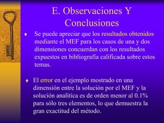 E. Observaciones Y
Conclusiones
♦ Se puede apreciar que los resultados obtenidos
mediante el MEF para los casos de una y dos
dimensiones concuerdan con los resultados
expuestos en bibliografía calificada sobre estos
temas.
♦ El error en el ejemplo mostrado en una
dimensión entre la solución por el MEF y la
solución analítica es de orden menor al 0.1%
para sólo tres elementos, lo que demuestra la
gran exactitud del método.
 