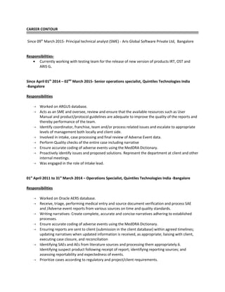 CAREER CONTOUR
Since 09th
March 2015- Principal technical analyst (SME) - Aris Global Software Private Ltd, Bangalore
Responsibilities-
• Currently working with testing team for the release of new version of products IRT, OST and
ARIS G.
Since April 01th
2014 – 02ND
March 2015- Senior operations specialist, Quintiles Technologies India
-Bangalore
Responsibilities
 Worked on ARGUS database.
 Acts as an SME and oversee, review and ensure that the available resources such as User
Manual and product/protocol guidelines are adequate to improve the quality of the reports and
thereby performance of the team.
 Identify coordinator, franchise, team and/or process related issues and escalate to appropriate
levels of management both locally and client side.
 Involved in intake, case processing and final review of Adverse Event data.
 Perform Quality checks of the entire case including narrative
 Ensure accurate coding of adverse events using the MedDRA Dictionary.
 Proactively identify issues and proposed solutions. Represent the department at client and other
internal meetings.
 Was engaged in the role of Intake lead.
01st
April 2011 to 31st
March 2014 – Operations Specialist, Quintiles Technologies India -Bangalore
Responsibilities
 Worked on Oracle AERS database.
 Receive, triage, performing medical entry and source document verification and process SAE
and /Adverse event reports from various sources on time and quality standards.
 Writing narratives: Create complete, accurate and concise narratives adhering to established
processes.
 Ensure accurate coding of adverse events using the MedDRA Dictionary.
 Ensuring reports are sent to client (submission in the client database) within agreed timelines;
updating narratives when updated information is received, as appropriate; liaising with client,
executing case closure, and reconciliation
 Identifying SAEs and AEs from literature sources and processing them appropriately.6.
Identifying suspect product following receipt of report; identifying reporting sources; and
assessing reportability and expectedness of events.
 Prioritize cases according to regulatory and project/client requirements.
 