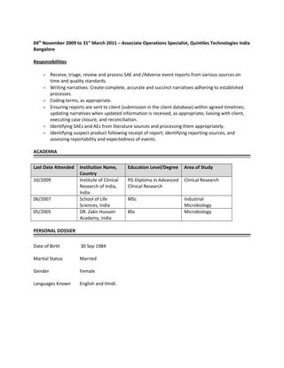 04th
November 2009 to 31st
March 2011 – Associate Operations Specialist, Quintiles Technologies India
Bangalore
Responsibilities
 Receive, triage, review and process SAE and /Adverse event reports from various sources on
time and quality standards.
 Writing narratives: Create complete, accurate and succinct narratives adhering to established
processes.
 Coding terms, as appropriate.
 Ensuring reports are sent to client (submission in the client database) within agreed timelines;
updating narratives when updated information is received, as appropriate; liaising with client,
executing case closure, and reconciliation.
 Identifying SAEs and AEs from literature sources and processing them appropriately.
 Identifying suspect product following receipt of report; identifying reporting sources; and
assessing reportability and expectedness of events.
ACADEMIA
Last Date Attended Institution Name,
Country
Education Level/Degree Area of Study
10/2009 Institute of Clinical
Research of India,
India
PG Diploma in Advanced
Clinical Research
Clinical Research
06/2007 School of Life
Sciences, India
MSc Industrial
Microbiology
05/2005 DR. Zakir Hussain
Acadamy, India
BSc Microbiology
PERSONAL DOSSIER
Date of Birth 30 Sep 1984
Marital Status Married
Gender Female
Languages Known English and Hindi.
 