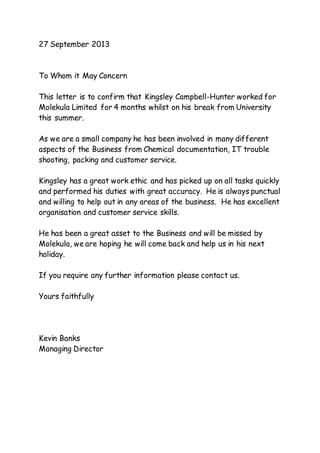 27 September 2013
To Whom it May Concern
This letter is to confirm that Kingsley Campbell-Hunter worked for
Molekula Limited for 4 months whilst on his break from University
this summer.
As we are a small company he has been involved in many different
aspects of the Business from Chemical documentation, IT trouble
shooting, packing and customer service.
Kingsley has a great work ethic and has picked up on all tasks quickly
and performed his duties with great accuracy. He is always punctual
and willing to help out in any areas of the business. He has excellent
organisation and customer service skills.
He has been a great asset to the Business and will be missed by
Molekula, we are hoping he will come back and help us in his next
holiday.
If you require any further information please contact us.
Yours faithfully
Kevin Banks
Managing Director
 