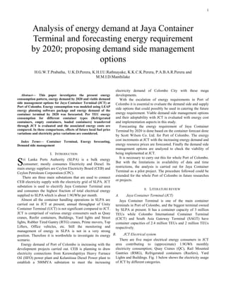 1

Abstract— This paper investigates the present energy
consumption pattern, energy demand by 2020 and viable demand
side management options for Jaya Container Terminal (JCT) at
Port of Colombo. Energy consumption was modeled using LEAP
energy planning software package and energy demand of the
container terminal by 2020 was forecasted. Per TEU energy
consumption for different container types (Refrigerated
containers, empty containers, loaded containers) transferred
through JCT is evaluated and the associated energy costs are
compared. In these comparisons, effects of future local fuel price
variations and electricity price variations are considered.
Index Terms— Container Terminal, Energy forecasting,
Demand side management
I. INTRODUCTION
ri Lanka Ports Authority (SLPA) is a bulk energy
consumer; mostly consumes Electricity and Diesel. Its
main energy suppliers are Ceylon Electricity Board (CEB) and
Ceylon Petroleum Corporation (CPC).
There are three main substations that are used to connect
CEB electricity supply with the electricity grid of SLPA. JCT
substation is used to electrify Jaya Container Terminal area
and consumes the highest fraction of total electrical energy
supplied to SLPA which is about 1.9GWhr per month.
Almost all the container handling operations in SLPA are
carried out in JCT at present; annual throughput of Unity
Container Terminal (UCT) is not significant compared to JCT.
JCT is comprised of various energy consumers such as Quay
cranes, Reefer containers, Buildings, Yard lights and Street
lights, Rubber Tired Gantry (RTG) cranes, Prime movers, Top
Lifters, Office vehicles, etc. Still the monitoring and
management of energy in SLPA is not in a very strong
position. Therefore it is worthwhile to investigate its energy
scenario.
Energy demand of Port of Colombo is increasing with the
development projects carried out. CEB is planning to draw
electricity connections from Kerawalapitiya Heavy Furnace
Oil (HFO) power plant and Kelanitissa Diesel Power plant to
establish a 500MVA substation to meet the increasing
electricity demand of Colombo City with these mega
developments.
With the escalation of energy requirements in Port of
Colombo it is essential to evaluate the demand side and supply
side options that could possibly be used in catering the future
energy requirement. Viable demand side management options
and their adoptability with JCT is evaluated with energy cost
and implementation aspects in this study.
Forecasting the energy requirement of Jaya Container
Terminal by 2020 is done based on the container forecast done
by Scott Wilson Co. Ltd. for Port of Colombo. The energy
cost increments at JCT with the increasing energy demand and
energy resource prices are forecasted. Finally the demand side
management options are analyzed to check the viability of
being implemented at JCT.
It is necessary to carry out this for whole Port of Colombo.
But with the limitations in availability of data and time
restrictions, the analysis is carried out for Jaya Container
Terminal as a pilot project. The procedure followed could be
extended for the whole Port of Colombo in future researches
or projects.
II. LITERATURE REVIEW
A. Jaya Container Terminal (JCT)
Jaya Container Terminal is one of the main container
terminals in Port of Colombo, and the biggest terminal owned
by SLPA at present. It has a container capacity of 3 million
TEUs while Colombo International Container Terminal
(CICT) and South Asia Gateway Terminal (SAGT) have
container capacities of 2.4 million TEUs and 2 million TEUs
respectively.
B. JCT Electrical system
There are five major electrical energy consumers in JCT
area contributing to (approximate) 1.9GWh monthly
electricity consumption; Quay Cranes (QC), Rail Mounted
Gantries (RMG), Refrigerated containers (Reefers), Yard
Lights and Buildings. Fig. 1 below shows the electricity usage
of JCT by different categories.
Analysis of energy demand at Jaya Container
Terminal and forecasting energy requirement
by 2020; proposing demand side management
options
H.G.W.T.Prabatha, U.K.D.Perera, K.H.I.U.Rathnayake, K.K.C.K.Perera, P.A.B.A.R.Perera and
M.M.I.D.Manthilake
S
 