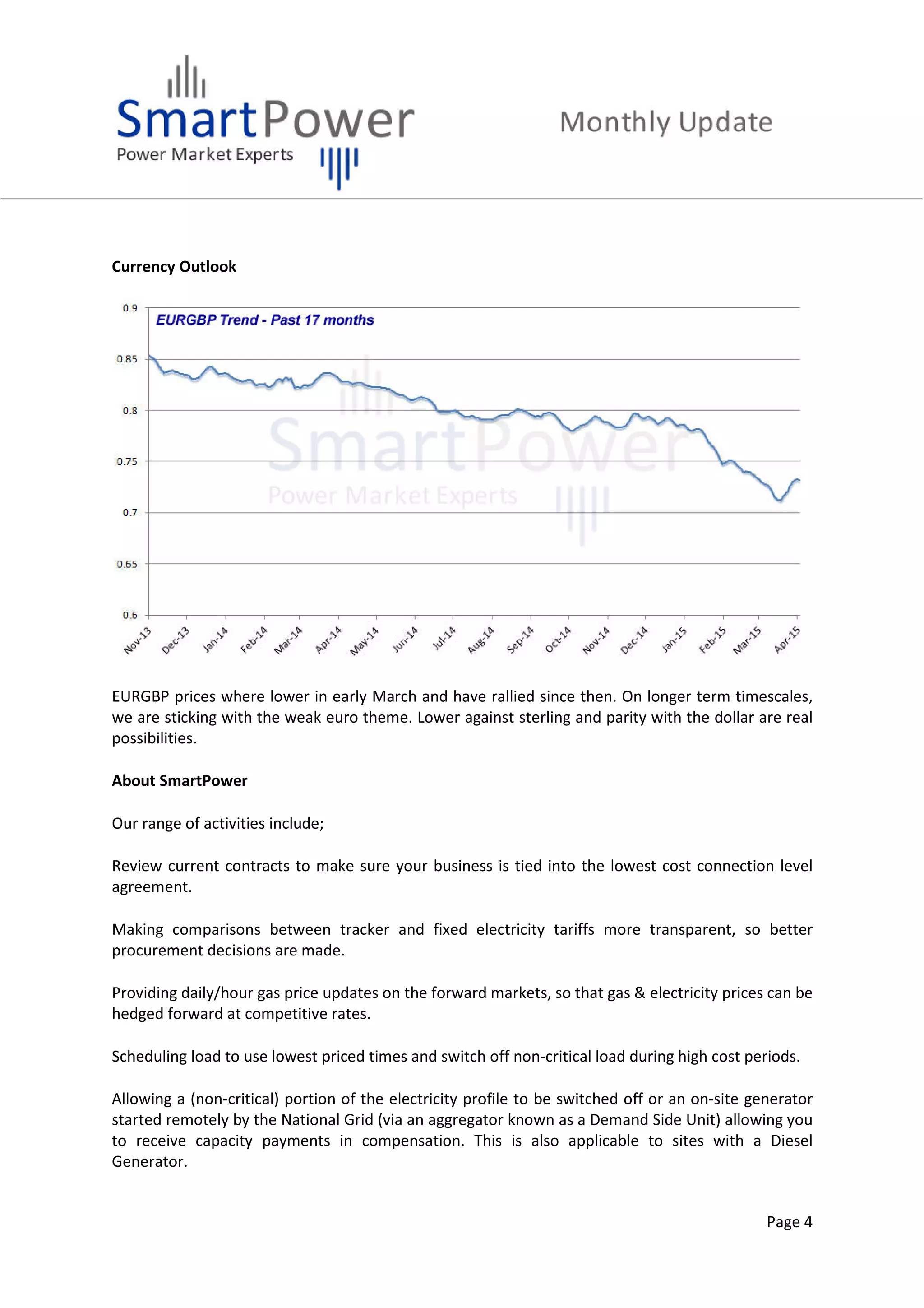 Page 4
Currency Outlook
EURGBP prices where lower in early March and have rallied since then. On longer term timescales,
we are sticking with the weak euro theme. Lower against sterling and parity with the dollar are real
possibilities.
About SmartPower
Our range of activities include;
Review current contracts to make sure your business is tied into the lowest cost connection level
agreement.
Making comparisons between tracker and fixed electricity tariffs more transparent, so better
procurement decisions are made.
Providing daily/hour gas price updates on the forward markets, so that gas & electricity prices can be
hedged forward at competitive rates.
Scheduling load to use lowest priced times and switch off non-critical load during high cost periods.
Allowing a (non-critical) portion of the electricity profile to be switched off or an on-site generator
started remotely by the National Grid (via an aggregator known as a Demand Side Unit) allowing you
to receive capacity payments in compensation. This is also applicable to sites with a Diesel
Generator.
 