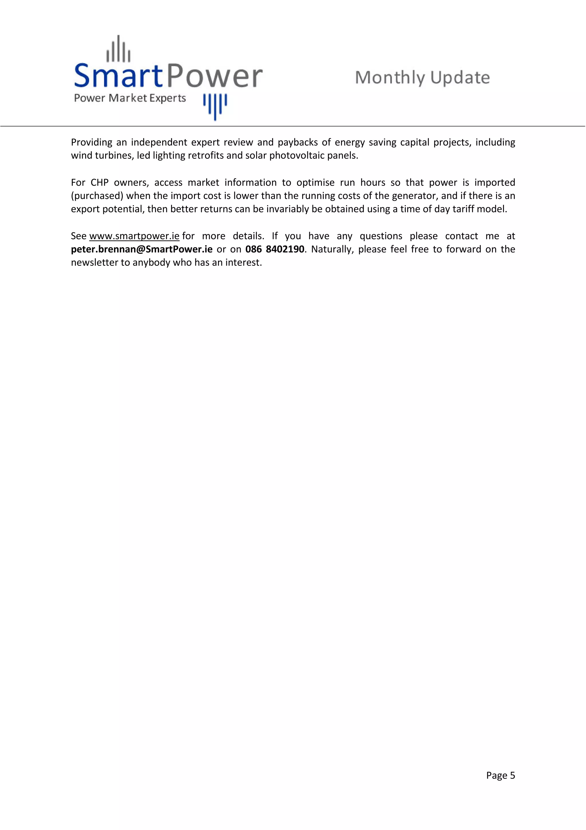 Page 5
Providing an independent expert review and paybacks of energy saving capital projects, including
wind turbines, led lighting retrofits and solar photovoltaic panels.
For CHP owners, access market information to optimise run hours so that power is imported
(purchased) when the import cost is lower than the running costs of the generator, and if there is an
export potential, then better returns can be invariably be obtained using a time of day tariff model.
See www.smartpower.ie for more details. If you have any questions please contact me at
peter.brennan@SmartPower.ie or on 086 8402190. Naturally, please feel free to forward on the
newsletter to anybody who has an interest.
 