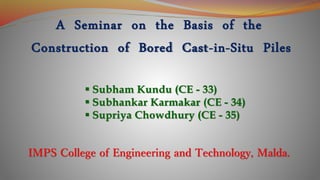 A Seminar on the Basis of the
Construction of Bored Cast-in-Situ Piles
 Subham Kundu (CE - 33)
 Subhankar Karmakar (CE - 34)
 Supriya Chowdhury (CE - 35)
IMPS College of Engineering and Technology, Malda.
 