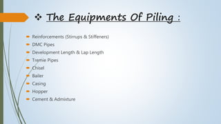  The Equipments Of Piling :
 Reinforcements (Stirrups & Stiffeners)
 DMC Pipes
 Development Length & Lap Length
 Tremie Pipes
 Chisel
 Bailer
 Casing
 Hopper
 Cement & Admixture
 