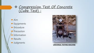  Compression Test Of Concrete
(Cube Test) :
 Aim
 Equipments
 Procedure
 Precaution
 Information
 Results
 Judgments
UNIVERSAL TESTING MACHINE
 