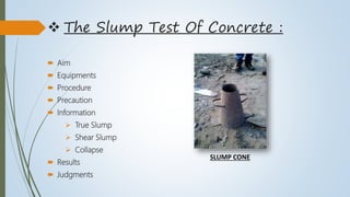  The Slump Test Of Concrete :
 Aim
 Equipments
 Procedure
 Precaution
 Information
 True Slump
 Shear Slump
 Collapse
 Results
 Judgments
SLUMP CONE
 