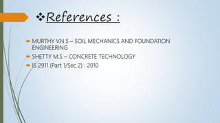 References :
 MURTHY V.N.S – SOIL MECHANICS AND FOUNDATION
ENGINEERING
 SHETTY M.S – CONCRETE TECHNOLOGY
 IS 2911 (Part 1/Sec 2) : 2010
 