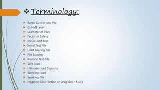 Terminology:
 Bored Cast In-situ Pile
 Cut-off Level
 Diameter of Piles
 Factor of Safety
 Initial Load Test
 Initial Test Pile
 Load Bearing Pile
 Pile Spacing
 Routine Test Pile
 Safe Load
 Ultimate Load Capacity
 Working Load
 Working Pile
 Negative Skin Friction or Drag down Force
 
