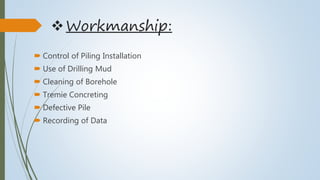 Workmanship:
 Control of Piling Installation
 Use of Drilling Mud
 Cleaning of Borehole
 Tremie Concreting
 Defective Pile
 Recording of Data
 