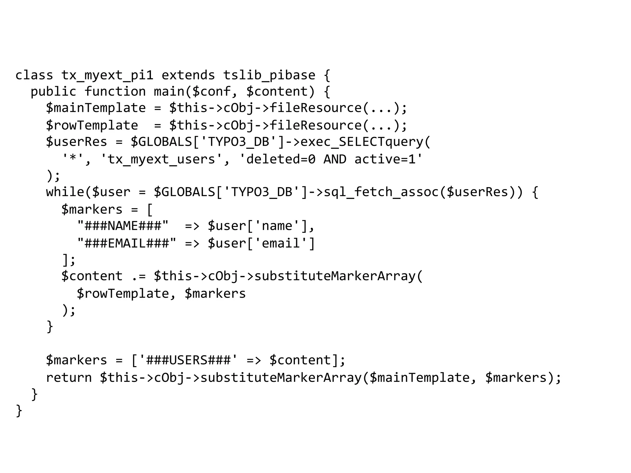 class 
tx_myext_pi1 
extends 
tslib_pibase 
{ 
public 
function 
main($conf, 
$content) 
{ 
$mainTemplate 
= 
$this-­‐>cObj-­‐>fileResource(...); 
$rowTemplate 
= 
$this-­‐>cObj-­‐>fileResource(...); 
$userRes 
= 
$GLOBALS['TYPO3_DB']-­‐>exec_SELECTquery( 
'*', 
'tx_myext_users', 
'deleted=0 
AND 
active=1' 
); 
while($user 
= 
$GLOBALS['TYPO3_DB']-­‐>sql_fetch_assoc($userRes)) 
{ 
$markers 
= 
[ 
"###NAME###" 
=> 
$user['name'], 
"###EMAIL###" 
=> 
$user['email'] 
]; 
$content 
.= 
$this-­‐>cObj-­‐>substituteMarkerArray( 
$rowTemplate, 
$markers 
); 
} 
$markers 
= 
['###USERS###' 
=> 
$content]; 
return 
$this-­‐>cObj-­‐>substituteMarkerArray($mainTemplate, 
$markers); 
} 
} 
 
