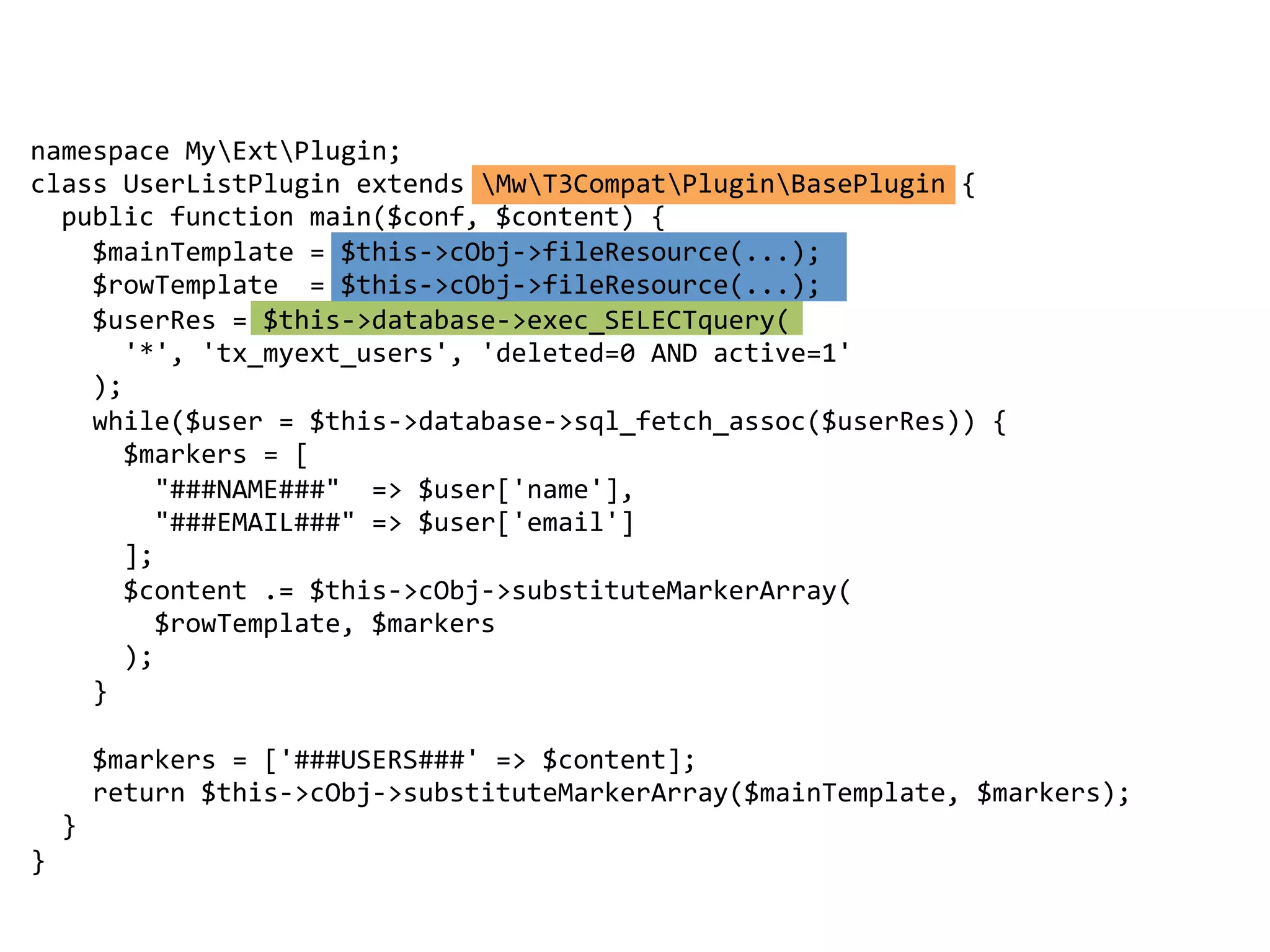 namespace 
MyExtPlugin; 
class 
UserListPlugin 
extends 
MwT3CompatPluginBasePlugin 
{ 
public 
function 
main($conf, 
$content) 
{ 
$mainTemplate 
= 
$this-­‐>cObj-­‐>fileResource(...); 
$rowTemplate 
= 
$this-­‐>cObj-­‐>fileResource(...); 
$userRes 
= 
$this-­‐>database-­‐>exec_SELECTquery( 
'*', 
'tx_myext_users', 
'deleted=0 
AND 
active=1' 
); 
while($user 
= 
$this-­‐>database-­‐>sql_fetch_assoc($userRes)) 
{ 
$markers 
= 
[ 
"###NAME###" 
=> 
$user['name'], 
"###EMAIL###" 
=> 
$user['email'] 
]; 
$content 
.= 
$this-­‐>cObj-­‐>substituteMarkerArray( 
$rowTemplate, 
$markers 
); 
} 
$markers 
= 
['###USERS###' 
=> 
$content]; 
return 
$this-­‐>cObj-­‐>substituteMarkerArray($mainTemplate, 
$markers); 
} 
} 
 