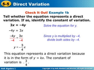 Check It Out!  Example 1b 3 x  = –4 y  Solve the equation for y. – 4 y  = 3 x  Since y is multiplied by –4, divide both sides by –4. Tell whether the equation represents a direct variation. If so, identify the constant of variation. This equation represents a direct variation because it is in the form of  y = kx . The constant of variation is  . 
