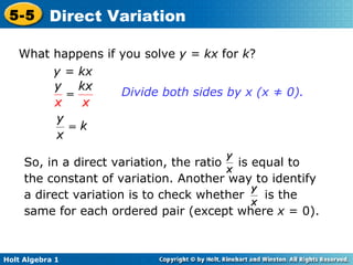 What happens if you solve  y = kx  for  k ? y = kx Divide both sides by x (x ≠ 0).  So, in a direct variation, the ratio  is equal to the constant of variation. Another way to identify a direct variation is to check whether  is the same for each ordered pair (except where  x  = 0). 