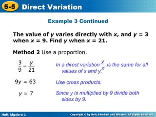The value of  y  varies directly with  x , and  y  = 3 when  x  = 9. Find  y  when  x  = 21.  Method 2  Use a proportion. 9 y =  63 y  = 7 Use cross products. Since y is multiplied by 9 divide both sides by 9.  Example 3 Continued In a direct variation  is the same for all values of x and y. 