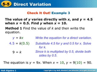 Check It Out!  Example 3 The value of  y  varies directly with  x , and  y  = 4.5 when  x  = 0.5. Find  y  when  x  = 10. Method 1  Find the value of  k  and then write the equation. y  = k x Write the equation for a direct variation. 4.5  =  k (0.5) Substitute 4.5 for y and 0.5 for x. Solve for k.  Since k is multiplied by 0.5, divide both sides by 0.5. The equation is  y =  9 x . When  x =  10 ,  y =  9 (10)  = 90. 9  = k 