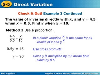 Check It Out!  Example 3 Continued Method 2  Use a proportion. 0.5 y =  45 y  = 90 Use cross products. Since y is multiplied by 0.5 divide both sides by 0.5.  The value of  y  varies directly with  x , and  y  = 4.5 when  x  = 0.5. Find  y  when  x  = 10. In a direct variation  is the same for all values of x and y. 