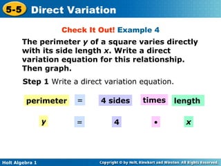 Check It Out!  Example 4 The perimeter  y  of a square varies directly with its side length  x . Write a direct variation equation for this relationship. Then graph. Step 1  Write a direct variation equation. perimeter = 4 sides times length y = 4 • x 