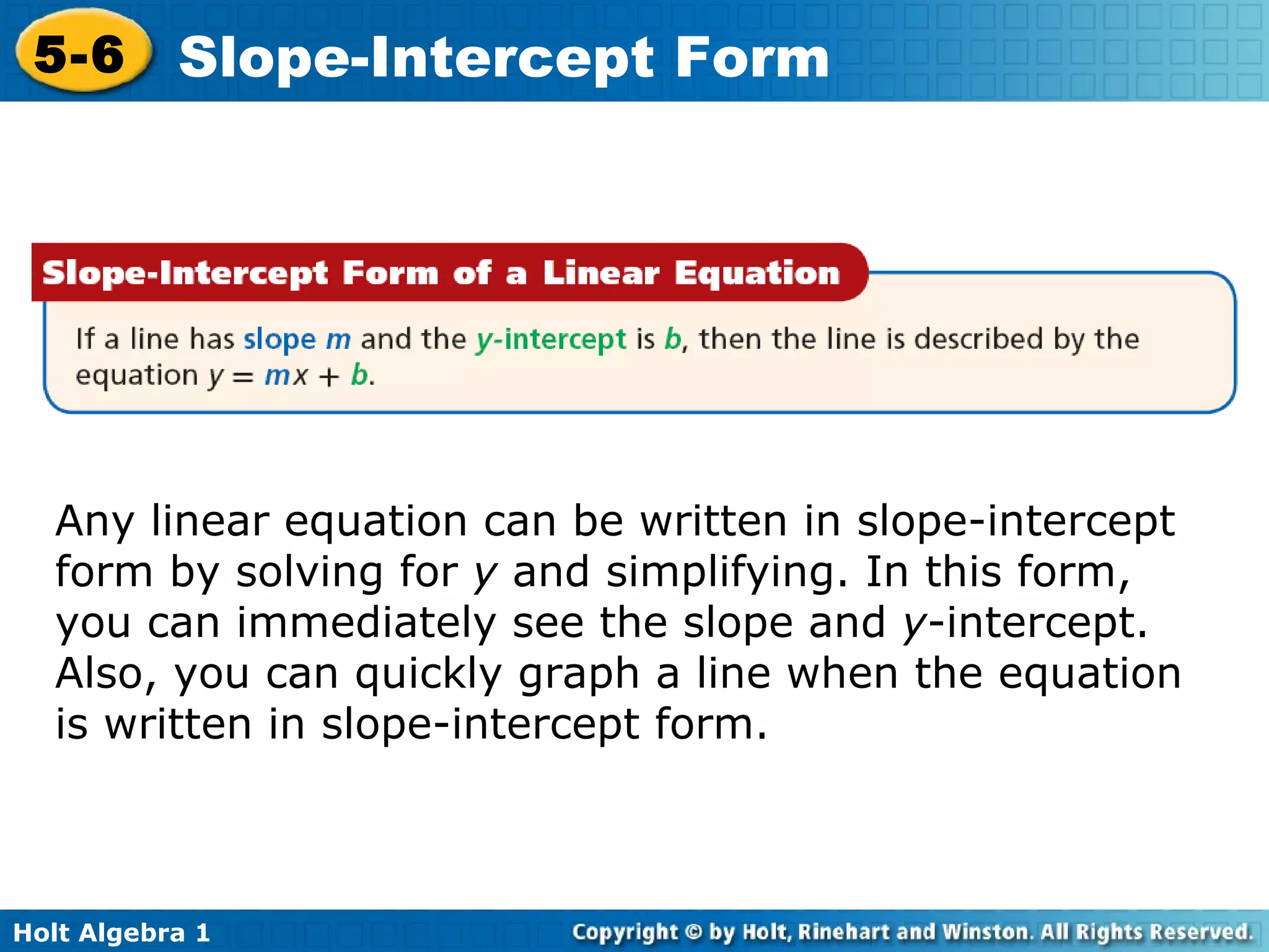 Any linear equation can be written in slope-intercept  form by solving for  y  and simplifying. In this form, you can immediately see the slope and  y -intercept. Also, you can quickly graph a line when the equation is written in slope-intercept form.  