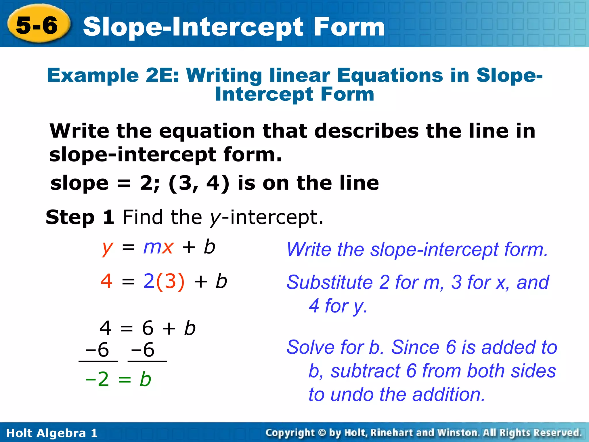 slope = 2; (3, 4) is on the line  y  =  m x  + b Substitute 2 for m, 3 for x, and 4 for y. 4  =  2 (3)  + b Step 1  Find the  y -intercept. Write the slope-intercept form. Solve for b. Since 6 is added to b, subtract 6 from both sides to undo the addition. Example 2E: Writing linear Equations in Slope-Intercept Form Write the equation that describes the line in slope-intercept form. – 2  = b   4 = 6 +  b – 6  –6 