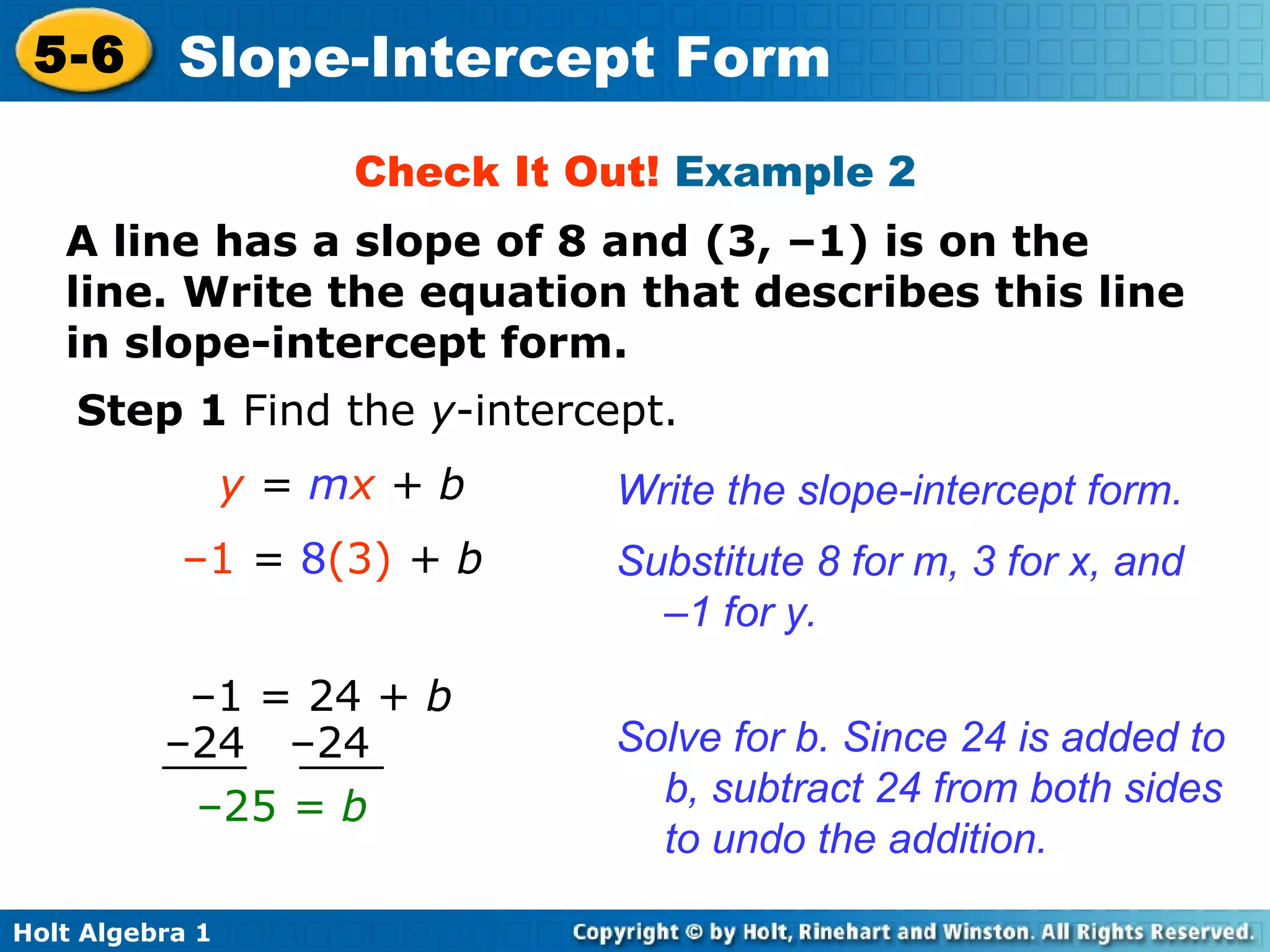 Check It Out!  Example 2 A line has a slope of 8 and (3, –1) is on the line. Write the equation that describes this line in slope-intercept form. Step 1  Find the  y -intercept.  y  =  m x  + b Substitute 8 for m, 3 for x, and –1 for y. – 1  =  8 (3)  + b Write the slope-intercept form. Solve for b. Since 24 is added to b, subtract 24 from both sides to undo the addition. – 25  = b   – 1 = 24 +  b – 24  –24 