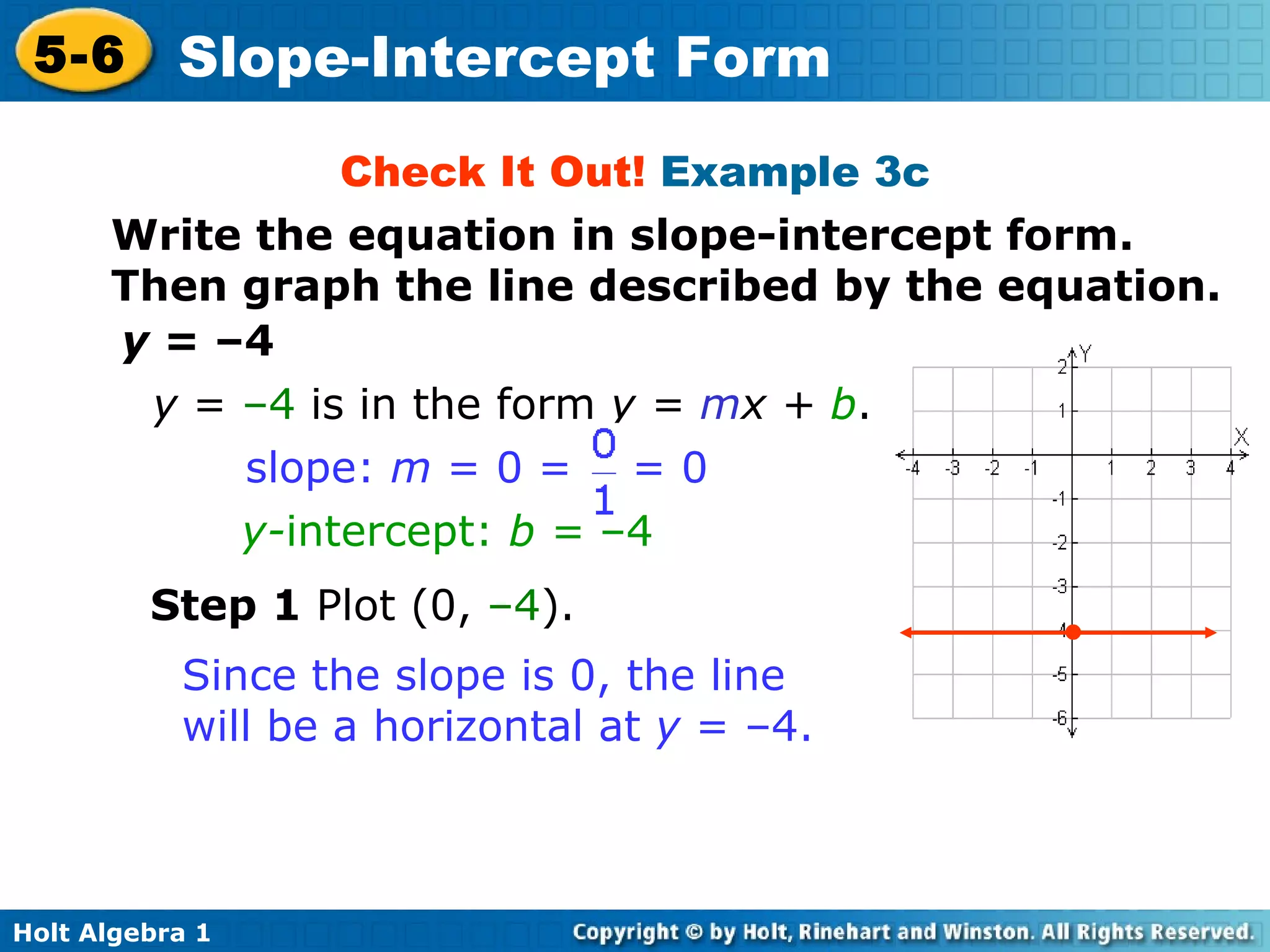 Check It Out!  Example 3c y  = –4 Step 1  Plot (0,  –4 ). y  =  –4  is in the form  y =  m x +  b .  y- intercept:  b =  –4 slope:  m  = 0 =  = 0 Since the slope is 0, the line will be a horizontal at  y  = –4. • Write the equation in slope-intercept form. Then graph the line described by the equation. 