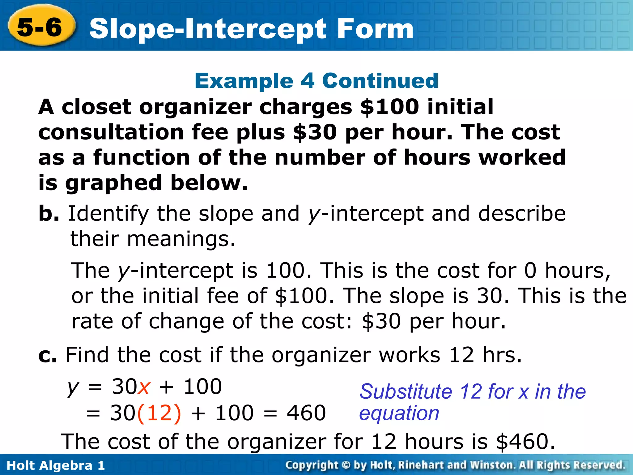 Example 4 Continued A closet organizer charges $100 initial consultation fee plus $30 per hour. The cost as a function of the number of hours worked is graphed below. b.  Identify the slope and  y -intercept and describe their meanings. The  y -intercept is 100. This is the cost for 0 hours, or the initial fee of $100. The slope is 30. This is the rate of change of the cost: $30 per hour. c.  Find the cost if the organizer works 12 hrs.  y  = 30 x  + 100 = 30 (12)  + 100 = 460 Substitute 12 for x in the equation The cost of the organizer for 12 hours is $460. 
