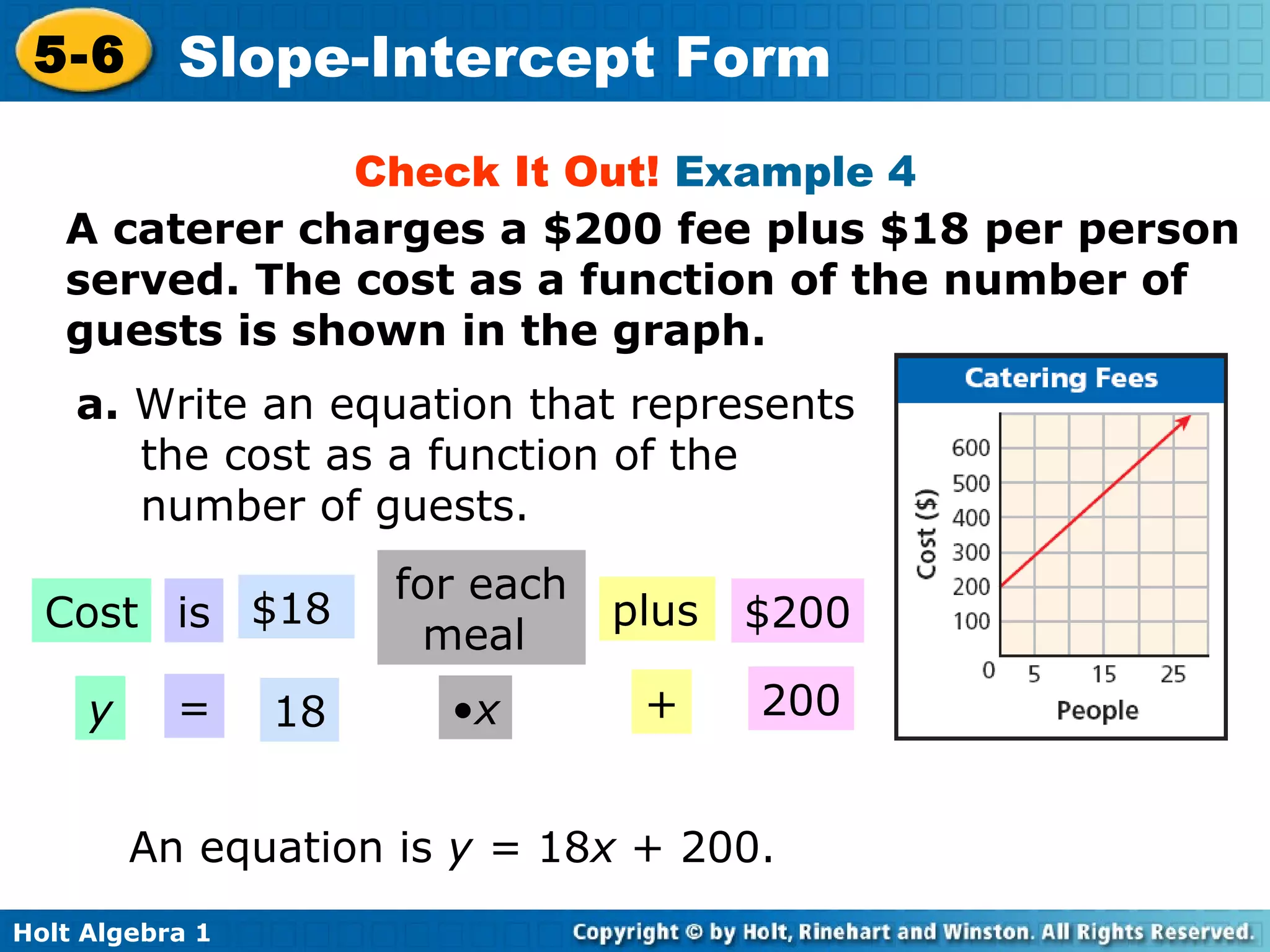 Check It Out!  Example 4 A caterer charges a $200 fee plus $18 per person served. The cost as a function of the number of guests is shown in the graph. a.  Write an equation that represents the cost as a function of the number of guests. An equation is  y =  18 x  + 200. Cost is $18 for each meal  plus $200 y = 18 • x + 200 