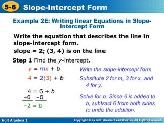 slope = 2; (3, 4) is on the line  y  =  m x  + b Substitute 2 for m, 3 for x, and 4 for y. 4  =  2 (3)  + b Step 1  Find the  y -intercept. Write the slope-intercept form. Solve for b. Since 6 is added to b, subtract 6 from both sides to undo the addition. Example 2E: Writing linear Equations in Slope-Intercept Form Write the equation that describes the line in slope-intercept form. – 2  = b   4 = 6 +  b – 6  –6 