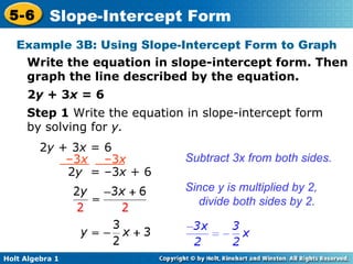 Example 3B: Using Slope-Intercept Form to Graph Write the equation in slope-intercept form. Then graph the line described by the equation.  2 y  + 3 x  = 6 Step 1  Write the equation in slope-intercept form by solving for  y. Subtract 3x from both sides. Since y is multiplied by 2, divide both sides by 2. 2 y  + 3 x  = 6 – 3 x  –3 x 2 y   = –3 x  + 6 
