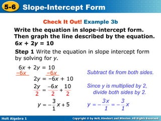 Check It Out!  Example 3b 6 x  + 2 y  = 10 Step 1  Write the equation in slope intercept form by solving for  y. Subtract 6x from both sides. Since y is multiplied by 2, divide both sides by 2. Write the equation in slope-intercept form. Then graph the line described by the equation. 6 x  + 2 y  = 10 – 6 x  –6 x 2 y  = –6 x  + 10 